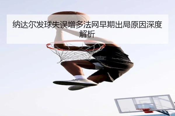 纳达尔发球失误增多法网早期出局原因深度解析